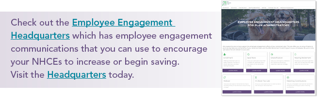 Check out the Employee Engagement Headquarters which has employee engagement communications that you can use to encourage your NHCEs to increase or begin saving. Visit the Headquarters today.